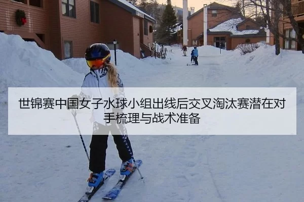 世锦赛中国女子水球小组出线后交叉淘汰赛潜在对手梳理与战术准备