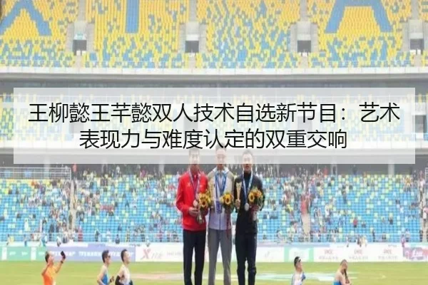 王柳懿王芊懿双人技术自选新节目：艺术表现力与难度认定的双重交响