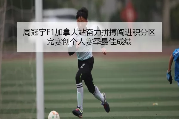 周冠宇F1加拿大站奋力拼搏闯进积分区 完赛创个人赛季最佳成绩